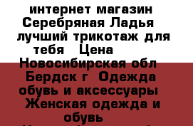 интернет-магазин “Серебряная Ладья“ -лучший трикотаж для тебя › Цена ­ 390 - Новосибирская обл., Бердск г. Одежда, обувь и аксессуары » Женская одежда и обувь   . Новосибирская обл.,Бердск г.